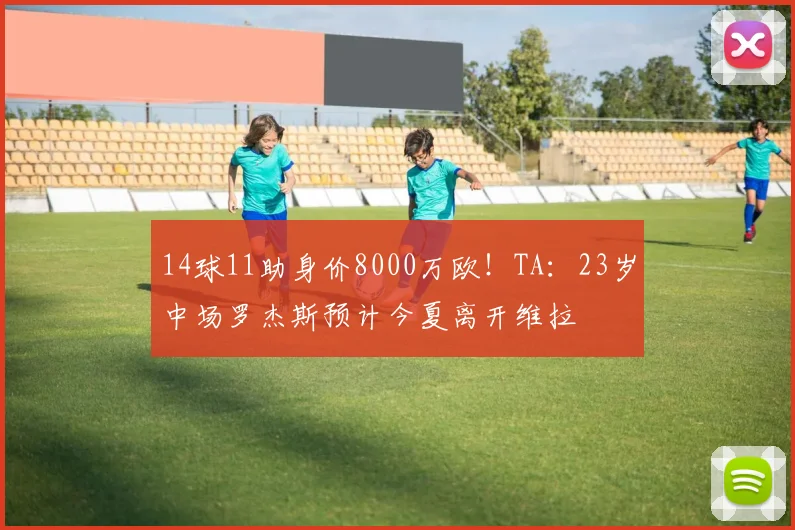 14球11助身价8000万欧！TA：23岁中场罗杰斯预计今夏离开维拉