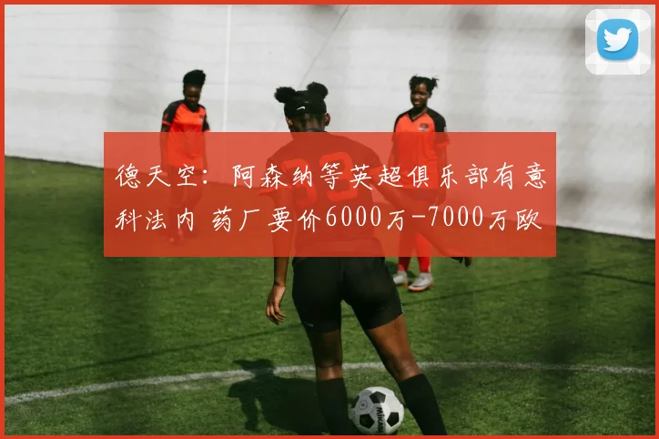 德天空：阿森纳等英超俱乐部有意科法内 药厂要价6000万-7000万欧