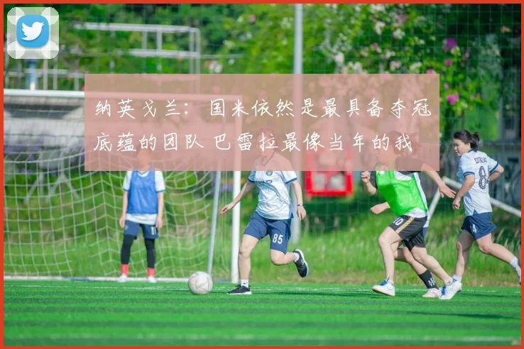 纳英戈兰：国米依然是最具备夺冠底蕴的团队 巴雷拉最像当年的我